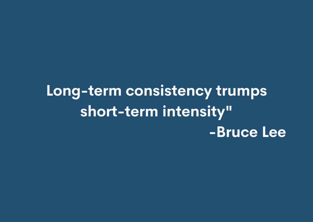 Bruce Lee "Long-term consistency trumps short-term intensity."